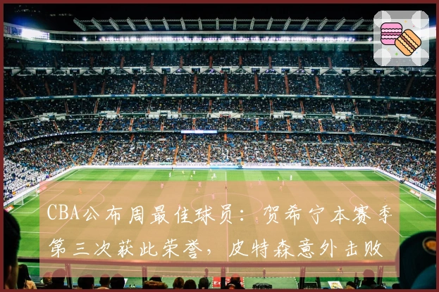 CBA公布周最佳球员：贺希宁本赛季第三次获此荣誉，皮特森意外击败北京队