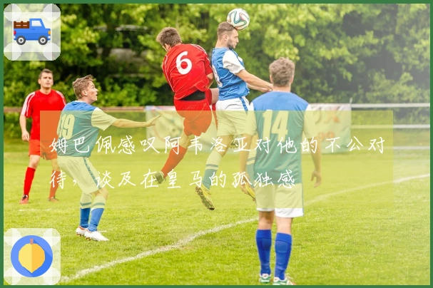 姆巴佩感叹阿韦洛亚对他的不公对待，谈及在皇马的孤独感